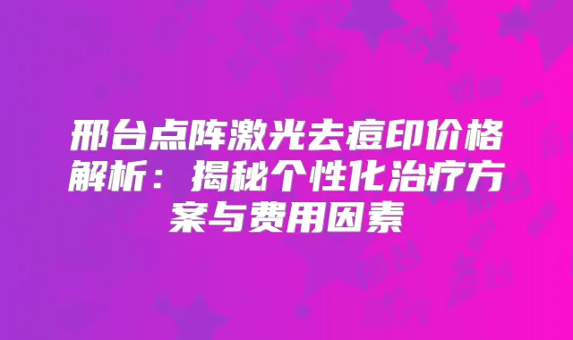 邢台点阵激光去痘印价格解析：揭秘个性化方案与费用因素