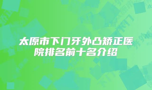太原市下门牙外凸矫正医院排名前十名介绍