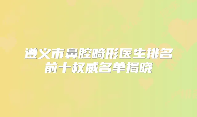 遵义市鼻腔畸形医生排名前十名单揭晓