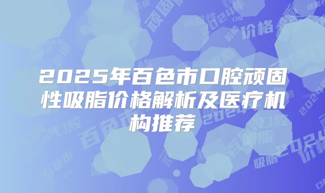 2025年百色市口腔顽固性吸脂价格解析及医疗机构推荐