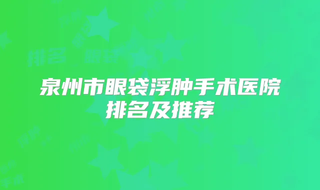 泉州市眼袋浮肿手术医院排名及推荐