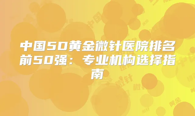 中国5D黄金微针医院排名前50强:专业机构选择指南
