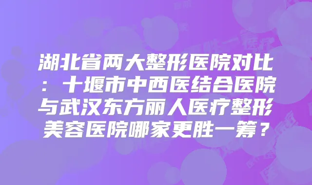 湖北省两大整形医院对比:十堰市中西医结合医院与武汉东方丽人医疗整形美容医院哪家更胜一筹?