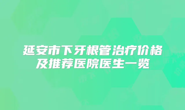 延安市下牙根管价格及推荐医院医生一览
