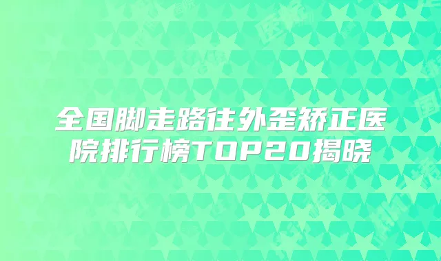 全国脚走路往外歪矫正医院排行榜TOP20揭晓