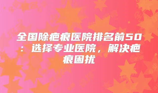 全国除疤痕医院排名前50：选择专业医院，解决疤痕困扰