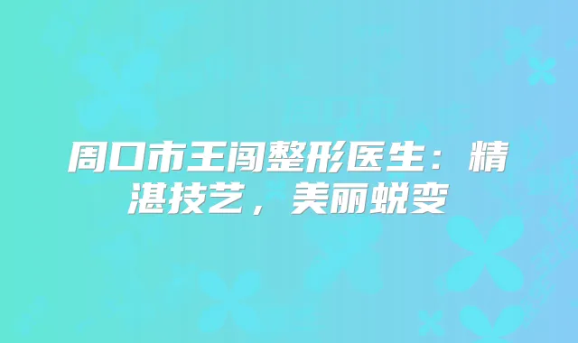周口市王闯整形医生:精湛技艺,美丽蜕变