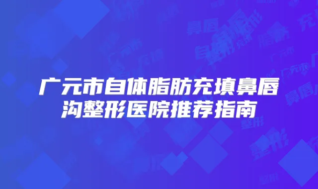 广元市自体脂肪充填鼻唇沟整形医院推荐指南