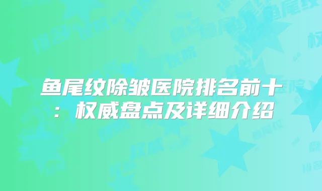 鱼尾纹除皱医院排名前十：盘点及详细介绍