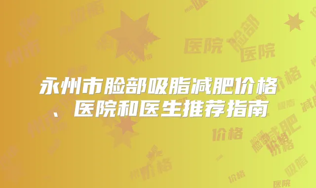 永州市脸部吸脂减肥价格、医院和医生推荐指南