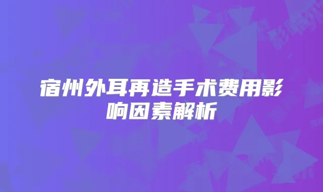 宿州外耳再造手术费用影响因素解析