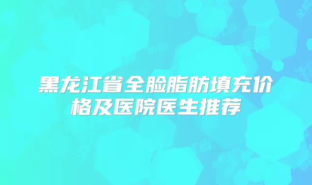 黑龙江省全脸脂肪填充价格及医院医生推荐
