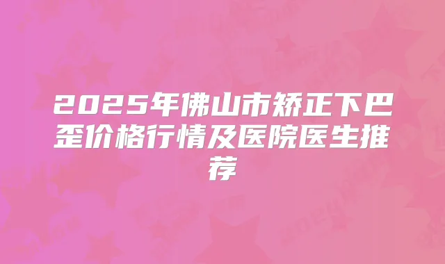 2025年佛山市矫正下巴歪价格行情及医院医生推荐