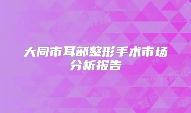 大同市耳部整形手术市场分析报告