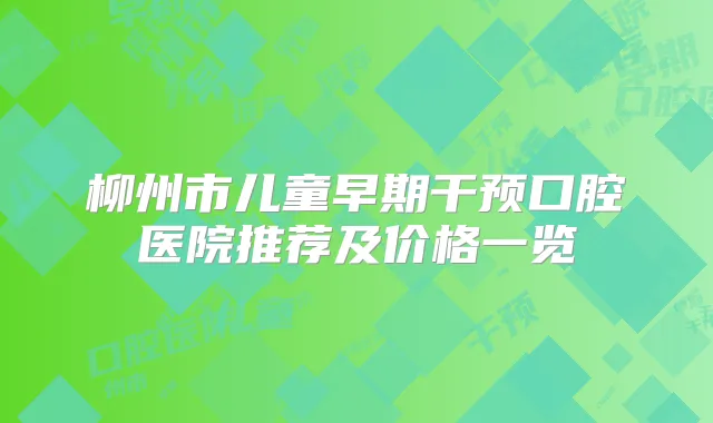 柳州市儿童早期干预口腔医院推荐及价格一览