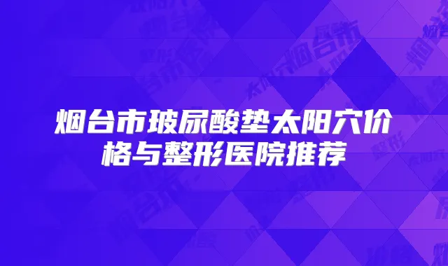 烟台市玻尿酸垫太阳穴价格与整形医院推荐