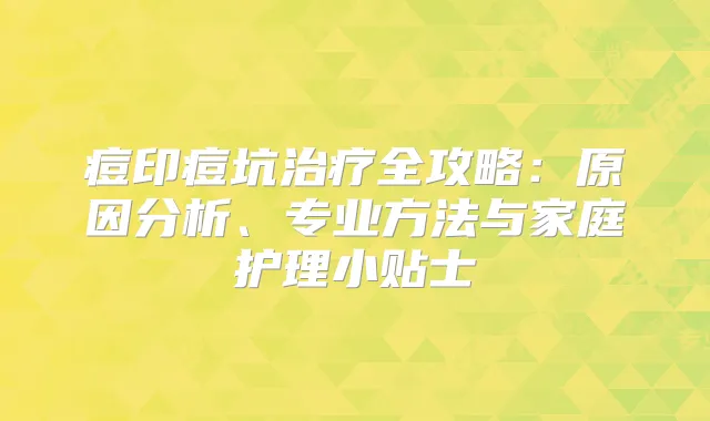 痘印痘坑全攻略：原因分析、专业方法与家庭护理小贴士