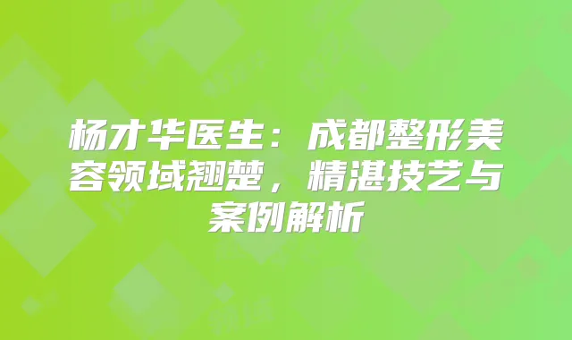杨才华医生:成都整形美容领域翘楚,精湛技艺与案例解析