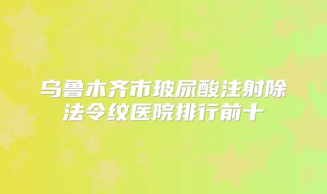 乌鲁木齐市玻尿酸注射除法令纹医院排行前十