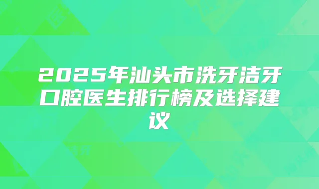 2025年汕头市洗牙洁牙口腔医生排行榜及选择建议