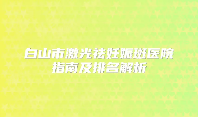 白山市激光祛妊娠斑医院指南及排名解析
