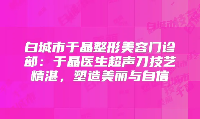 白城市于晶整形美容门诊部:于晶医生超声刀技艺精湛,塑造美丽与自信
