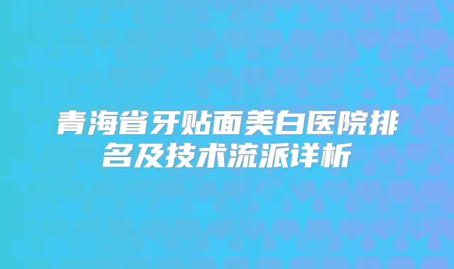 青海省牙贴面美白医院排名及技术流派详析