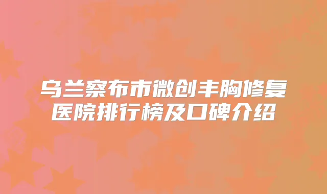 乌兰察布市微创丰胸修复医院排行榜及口碑介绍