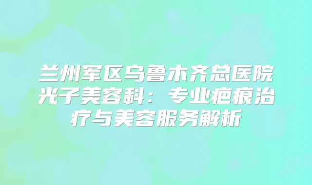 兰州军区乌鲁木齐总医院光子美容科:专业疤痕与美容服务解析