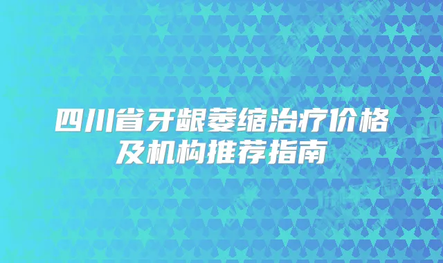 四川省牙龈萎缩价格及机构推荐指南
