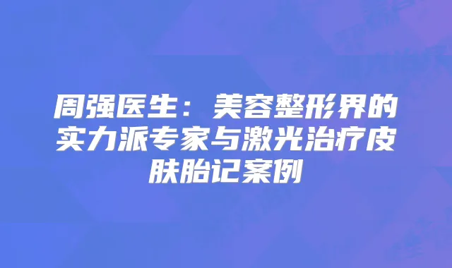 周强医生:美容整形界的实力派专家与激光皮肤胎记案例