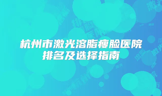 杭州市激光溶脂瘦脸医院排名及选择指南