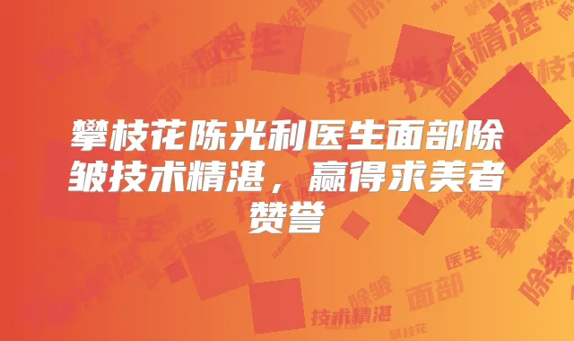 攀枝花陈光利医生面部除皱技术精湛，赢得求美者赞誉