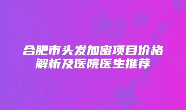 合肥市头发加密项目价格解析及医院医生推荐