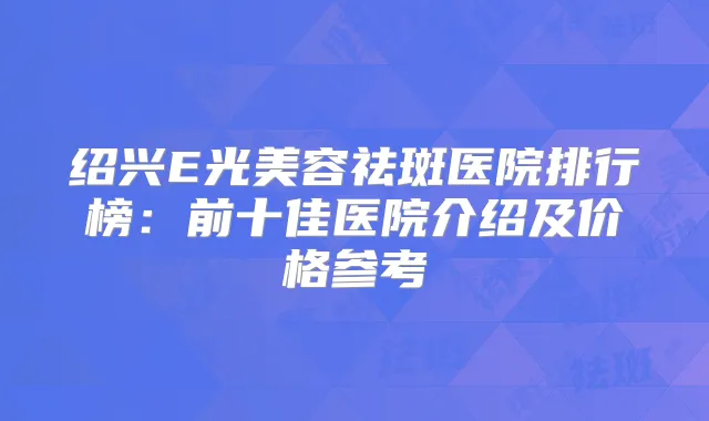 绍兴E光美容祛斑医院排行榜：前十佳医院介绍及价格参考
