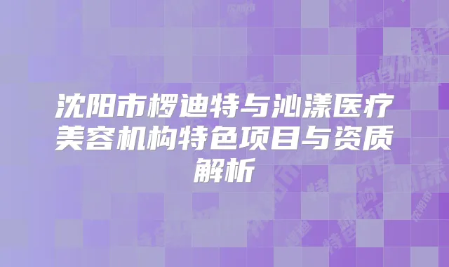 沈阳市椤迪特与沁漾医疗美容机构特色项目与资质解析