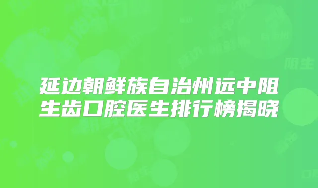 延边朝鲜族自治州远中阻生齿口腔医生排行榜揭晓