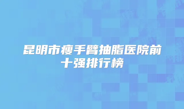 昆明市瘦手臂抽脂医院前十强排行榜