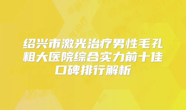绍兴市激光男性毛孔粗大医院综合实力前十佳口碑排行解析