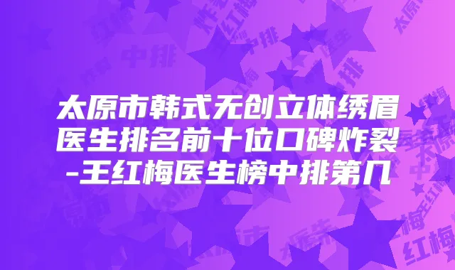 太原市韩式无创立体绣眉医生排名前十位口碑炸裂-王红梅医生榜中排第几