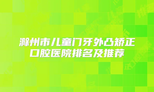 滁州市儿童门牙外凸矫正口腔医院排名及推荐