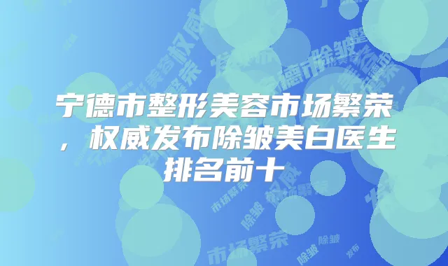 宁德市整形美容市场繁荣，发布除皱美白医生排名前十