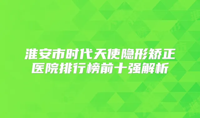 淮安市时代天使隐形矫正医院排行榜前十强解析