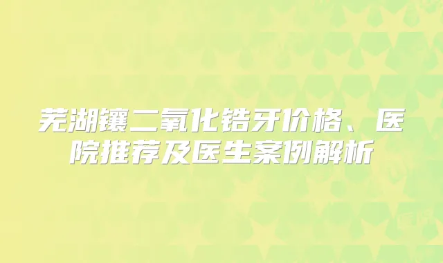 芜湖镶二氧化锆牙价格、医院推荐及医生案例解析