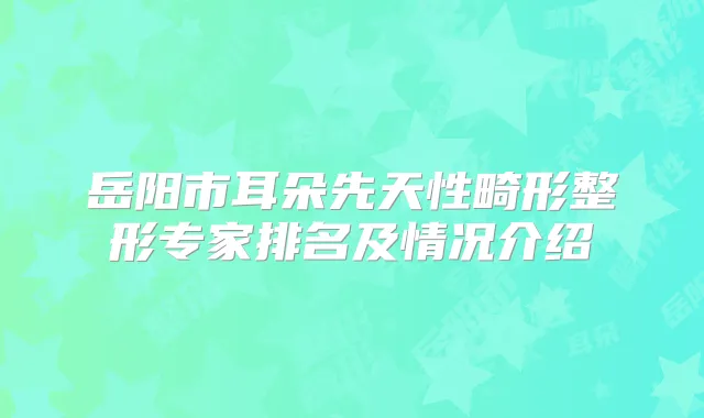 岳阳市耳朵先天性畸形整形专家排名及情况介绍