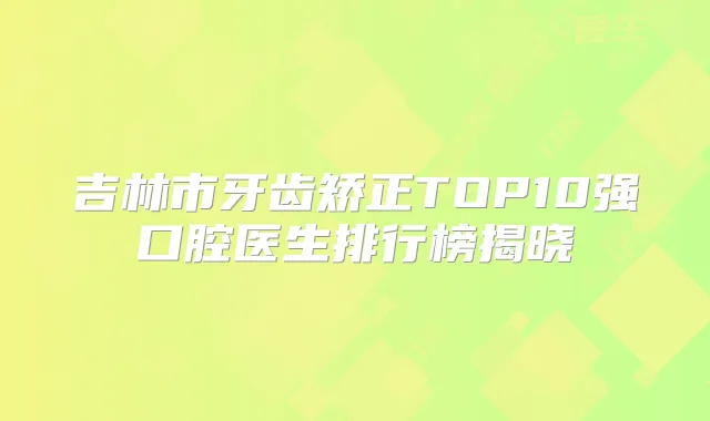 吉林市牙齿矫正TOP10强口腔医生排行榜揭晓