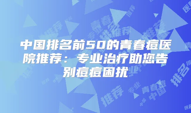 中国排名前50的青春痘医院推荐:专业助您告别痘痘困扰