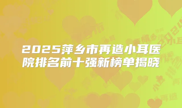 2025萍乡市再造小耳医院排名前十强新榜单揭晓