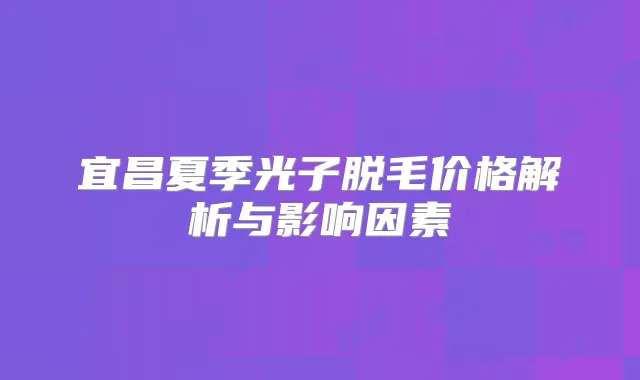 宜昌夏季光子脱毛价格解析与影响因素