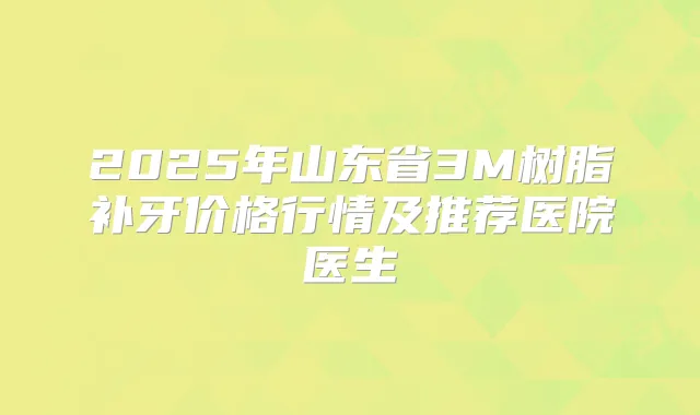 2025年山东省3M树脂补牙价格行情及推荐医院医生
